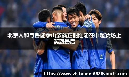 北京人和与鲁能泰山激战正酣谁能在中超赛场上笑到最后