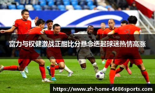富力与权健激战正酣比分悬念迭起球迷热情高涨