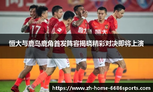 恒大与鹿岛鹿角首发阵容揭晓精彩对决即将上演