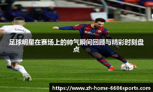 足球明星在赛场上的帅气瞬间回顾与精彩时刻盘点